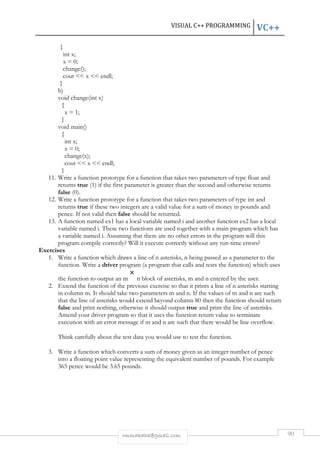 VISUAL C++ PROGRAMMING VC++ 
rmmakaha@gmail.com 90 
{ 
int x; 
x = 0; 
change(); 
cout  x  endl; 
} 
b) 
void change(int x) 
{ 
x = 1; 
} 
void main() 
{ 
int x; 
x = 0; 
change(x); 
cout  x  endl; 
} 
11. Write a function prototype for a function that takes two parameters of type float and 
returns true (1) if the first parameter is greater than the second and otherwise returns 
false (0). 
12. Write a function prototype for a function that takes two parameters of type int and 
returns true if these two integers are a valid value for a sum of money in pounds and 
pence. If not valid then false should be returned. 
13. A function named ex1 has a local variable named i and another function ex2 has a local 
variable named i. These two functions are used together with a main program which has 
a variable named i. Assuming that there are no other errors in the program will this 
program compile correctly? Will it execute correctly without any run-time errors? 
Exercises 
1. Write a function which draws a line of n asterisks, n being passed as a parameter to the 
function. Write a driver program (a program that calls and tests the function) which uses 
the function to output an m n block of asterisks, m and n entered by the user. 
2. Extend the function of the previous exercise so that it prints a line of n asterisks starting 
in column m. It should take two parameters m and n. If the values of m and n are such 
that the line of asterisks would extend beyond column 80 then the function should return 
false and print nothing, otherwise it should output true and print the line of asterisks. 
Amend your driver program so that it uses the function return value to terminate 
execution with an error message if m and n are such that there would be line overflow. 
Think carefully about the test data you would use to test the function. 
3. Write a function which converts a sum of money given as an integer number of pence 
into a floating point value representing the equivalent number of pounds. For example 
365 pence would be 3.65 pounds. 
 