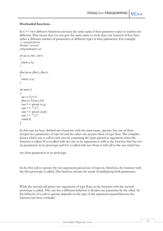VISUAL C++ PROGRAMMING VC++ 
rmmakaha@gmail.com 91 
Overloaded functions. 
In C++ two different functions can have the same name if their parameter types or number are 
different. That means that you can give the same name to more than one function if they have 
either a different number of parameters or different types in their parameters. For example: 
// overloaded function 
#include iostream 
using namespace std; 
int operate (int a, int b) 
{ 
return (a*b); 
} 
float operate (float a, float b) 
{ 
return (a/b); 
} 
int main () 
{ 
int x=5,y=2; 
float n=5.0,m=2.0; 
cout  operate (x,y); 
cout  n; 
cout  operate (n,m); 
cout  n; 
return 0; 
} 
In this case we have defined two functions with the same name, operate, but one of them 
accepts two parameters of type int and the other one accepts them of type float. The compiler 
knows which one to call in each case by examining the types passed as arguments when the 
function is called. If it is called with two ints as its arguments it calls to the function that has two 
int parameters in its prototype and if it is called with two floats it will call to the one which has 
two float parameters in its prototype. 
In the first call to operate the two arguments passed are of type int, therefore, the function with 
the first prototype is called; This function returns the result of multiplying both parameters. 
While the second call passes two arguments of type float, so the function with the second 
prototype is called. This one has a different behavior: it divides one parameter by the other. So 
the behavior of a call to operate depends on the type of the arguments passed because the 
function has been overloaded. 
 