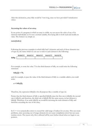 After this declaration, array billy 
values. 
VC++ 
would be 5 ints long, since we have provided 5 initialization 
Accessing the values of an array. 
VISUAL C++ PROGRAMMING 
In any point of a program in which an array is visible, we can access the value of any of its 
elements individually as if it was a normal variable, thus being able to both read and modify its 
value. The format is as simple as: 
name[index] 
Following the previous examples in which 
of type int, the name which we can use to refer to each element is the following: 
ples billy had 5 elements and each of those elements was 
For example, to store the value 
statement: 
billy[2] = 75; 
and, for example, to pass the value of the third element of 
write: 
a = billy[2]; 
Therefore, the expression billy[2] 
Notice that the third element o 
one is billy[1], and therefore, the third one is 
billy[4]. Therefore, if we write billy[5], we would be accessing the sixth elemen 
therefore exceeding the size of the array. 
In C++ it is syntactically correct to exceed the valid range of indices for an array. This can create 
problems, since accessing out-of 
runtime errors. The reason why this is allowed will be seen further ahead when we begin to use 
pointers. 
rmmakaha@gmail.com 
, 75 in the third element of billy, we could write the following 
billy to a variable called 
is for all purposes like a variable of type int. 
of billy is specified billy[2], since the first one is 
, billy[2]. By this same reason, its last element is 
. of-range elements do not cause compilation errors but can cause 
96 
, a, we could 
. 
, billy[0], the second 
. element of billy and 
 