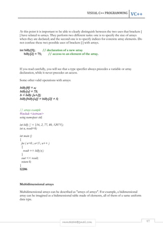 VISUAL C++ PROGRAMMING VC++ 
At this point it is important to be able to clearly distinguish between the two uses that brackets [ 
] have related to arrays. They perform two different tasks: one is to specify the size of arrays 
when they are declared; and the second one is to specify indices for concrete array elements. Do 
not confuse these two possible uses of brackets [ ] with arrays. 
int billy[5]; // declaration of a new array 
billy[2] = 75; // access to an element of the array. 
If you read carefully, you will see that a type specifier always precedes a variable or array 
declaration, while it never precedes an access. 
Some other valid operations with arrays: 
rmmakaha@gmail.com 97 
billy[0] = a; 
billy[a] = 75; 
b = billy [a+2]; 
billy[billy[a]] = billy[2] + 5; 
// arrays example 
#include iostream 
using namespace std; 
int billy [] = {16, 2, 77, 40, 12071}; 
int n, result=0; 
int main () 
{ 
for ( n=0 ; n5 ; n++ ) 
{ 
result += billy[n]; 
} 
cout  result; 
return 0; 
} 
12206 
Multidimensional arrays 
Multidimensional arrays can be described as arrays of arrays. For example, a bidimensional 
array can be imagined as a bidimensional table made of elements, all of them of a same uniform 
data type. 
 