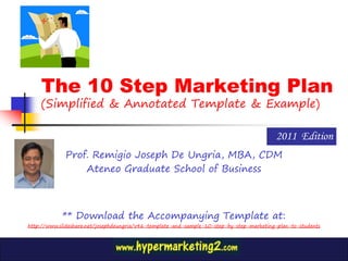 The 10 Step Marketing Plan
    (Simplified & Annotated Template & Example)

                                                                                          2011 Edition
             Prof. Remigio Joseph De Ungria, MBA, CDM
                 Ateneo Graduate School of Business



            ** Download the Accompanying Template at:
http://www.slideshare.net/josephdeungria/v46-template-and-sample-10-step-by-step-marketing-plan-to-students
 