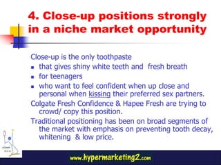 4. Close-up positions strongly
in a niche market opportunity

Close-up is the only toothpaste
 that gives shiny white teeth and fresh breath

 for teenagers

 who want to feel confident when up close and
   personal when kissing their preferred sex partners.
Colgate Fresh Confidence & Hapee Fresh are trying to
   crowd/ copy this position.
Traditional positioning has been on broad segments of
   the market with emphasis on preventing tooth decay,
   whitening & low price.
 