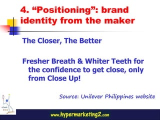 4. “Positioning”: brand
identity from the maker

The Closer, The Better

Fresher Breath & Whiter Teeth for
  the confidence to get close, only
  from Close Up!

          Source: Unilever Philippines website
 
