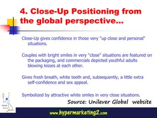 4. Close-Up Positioning from
the global perspective…

Close-Up gives confidence in those very "up close and personal"
   situations.

Couples with bright smiles in very "close" situations are featured on
  the packaging, and commercials depicted youthful adults
  blowing kisses at each other.

Gives fresh breath, white teeth and, subsequently, a little extra
   self-confidence and sex appeal.

Symbolized by attractive white smiles in very close situations.
                        Source: Unilever Global website
 