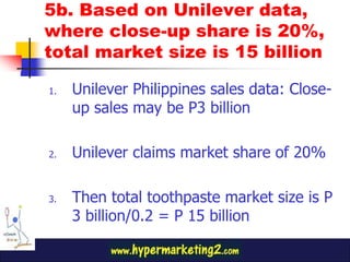 5b. Based on Unilever data,
where close-up share is 20%,
total market size is 15 billion

1.   Unilever Philippines sales data: Close-
     up sales may be P3 billion

2.   Unilever claims market share of 20%

3.   Then total toothpaste market size is P
     3 billion/0.2 = P 15 billion
 