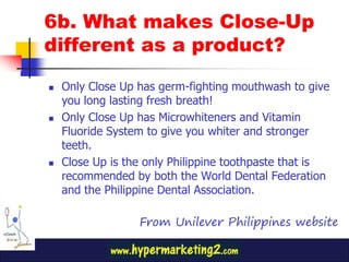 6b. What makes Close-Up
different as a product?

   Only Close Up has germ-fighting mouthwash to give
    you long lasting fresh breath!
   Only Close Up has Microwhiteners and Vitamin
    Fluoride System to give you whiter and stronger
    teeth.
   Close Up is the only Philippine toothpaste that is
    recommended by both the World Dental Federation
    and the Philippine Dental Association.

                  From Unilever Philippines website
 