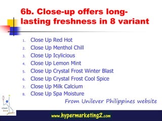 6b. Close-up offers long-
lasting freshness in 8 variant

1.   Close   Up   Red Hot
2.   Close   Up   Menthol Chill
3.   Close   Up   Icylicious
4.   Close   Up   Lemon Mint
5.   Close   Up   Crystal Frost Winter Blast
6.   Close   Up   Crystal Frost Cool Spice
7.   Close   Up   Milk Calcium
8.   Close   Up   Spa Moisture
                        From Unilever Philippines website
 