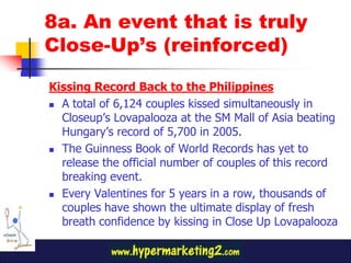 8a. An event that is truly
Close-Up’s (reinforced)

Kissing Record Back to the Philippines
 A total of 6,124 couples kissed simultaneously in

  Closeup’s Lovapalooza at the SM Mall of Asia beating
  Hungary’s record of 5,700 in 2005.
 The Guinness Book of World Records has yet to

  release the official number of couples of this record
  breaking event.
 Every Valentines for 5 years in a row, thousands of
  couples have shown the ultimate display of fresh
  breath confidence by kissing in Close Up Lovapalooza
 
