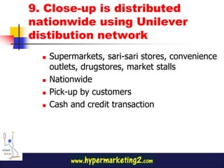 9. Close-up is distributed
nationwide using Unilever
distibution network
     Supermarkets, sari-sari stores, convenience
      outlets, drugstores, market stalls
     Nationwide
     Pick-up by customers
     Cash and credit transaction
 