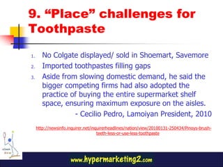 9. “Place” challenges for
Toothpaste

1.      No Colgate displayed/ sold in Shoemart, Savemore
2.      Imported toothpastes filling gaps
3.      Aside from slowing domestic demand, he said the
        bigger competing firms had also adopted the
        practice of buying the entire supermarket shelf
        space, ensuring maximum exposure on the aisles.
                  - Cecilio Pedro, Lamoiyan President, 2010
     http://newsinfo.inquirer.net/inquirerheadlines/nation/view/20100131-250434/Pinoys-brush-
                                     teeth-less-or-use-less-toothpaste
 