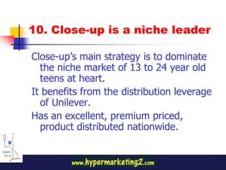 10. Close-up is a niche leader

Close-up’s main strategy is to dominate
  the niche market of 13 to 24 year old
  teens at heart.
It benefits from the distribution leverage
  of Unilever.
Has an excellent, premium priced,
  product distributed nationwide.
 