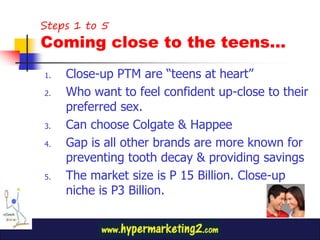Steps 1 to 5
Coming close to the teens…
1.   Close-up PTM are “teens at heart”
2.   Who want to feel confident up-close to their
     preferred sex.
3.   Can choose Colgate & Happee
4.   Gap is all other brands are more known for
     preventing tooth decay & providing savings
5.   The market size is P 15 Billion. Close-up
     niche is P3 Billion.
 