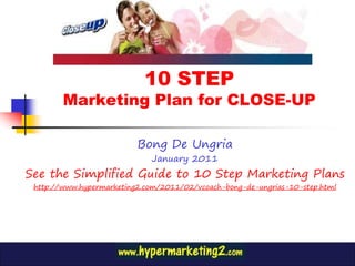 10 STEP
        Marketing Plan for CLOSE-UP

                          Bong De Ungria
                             January 2011
See the Simplified Guide to 10 Step Marketing Plans
 http://www.hypermarketing2.com/2011/02/vcoach-bong-de-ungrias-10-step.html
 
