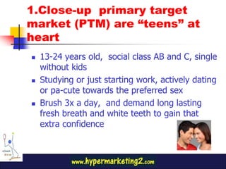 1.Close-up primary target
market (PTM) are “teens” at
heart
   13-24 years old, social class AB and C, single
    without kids
   Studying or just starting work, actively dating
    or pa-cute towards the preferred sex
   Brush 3x a day, and demand long lasting
    fresh breath and white teeth to gain that
    extra confidence
 