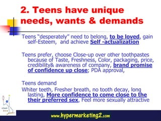 2. Teens have unique
needs, wants & demands
Teens “desperately” need to belong, to be loved, gain
  self-Esteem, and achieve Self -actualization

Teens prefer, choose Close-up over other toothpastes
  because of Taste, Freshness, Color, packaging, price,
  credibility& awareness of company, brand promise
  of confidence up close; PDA approval,

Teens demand
Whiter teeth, Fresher breath, no tooth decay, long
  lasting, More confidence to come close to the
  their preferred sex, Feel more sexually attractive
 