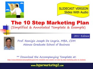 SLIDECAST VERSION
                                                                         Slides With Audio


    The 10 Step Marketing Plan
    (Simplified & Annotated Template & Example)

                                                                                          2011 Edition
             Prof. Remigio Joseph De Ungria, MBA, CDM
                 Ateneo Graduate School of Business



            ** Download the Accompanying Template at:
http://www.slideshare.net/josephdeungria/v46-template-and-sample-10-step-by-step-marketing-plan-to-students
 