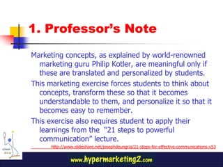 1. Professor’s Note

Marketing concepts, as explained by world-renowned
  marketing guru Philip Kotler, are meaningful only if
  these are translated and personalized by students.
This marketing exercise forces students to think about
  concepts, transform these so that it becomes
  understandable to them, and personalize it so that it
  becomes easy to remember.
This exercise also requires student to apply their
  learnings from the “21 steps to powerful
  communication” lecture.
      http://www.slideshare.net/josephdeungria/21-steps-for-effective-communications-v53
 