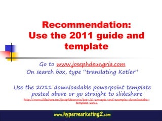 Recommendation:
      Use the 2011 guide and
             template
        Go to www.josephdeungria.com
    On search box, type “translating Kotler”

Use the 2011 downloadable powerpoint template
      posted above or go straight to slideshare
   http://www.slideshare.net/josephdeungria/top-10-concepts-and-examples-downloadable-
                                       template-2011
 
