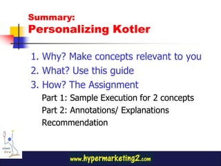 Summary:
Personalizing Kotler

1. Why? Make concepts relevant to you
2. What? Use this guide
3. How? The Assignment
  Part 1: Sample Execution for 2 concepts
  Part 2: Annotations/ Explanations
  Recommendation
 