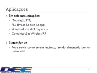 Aplicações
   Em telecomunicações:
       Modulação FM;
       PLL (Phase-Locked-Loop);
       Sintetizadores de Freqüência;
       Comunicações Wireless/RF.

   Eletrotécnica
       Pode servir como sensor indireto, sendo alimentado por um
        outro sinal.




                                                              14
 