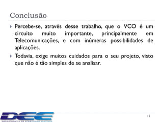 Conclusão
   Percebe-se, através desse trabalho, que o VCO é um
    circuito    muito   importante, principalmente       em
    Telecomunicações, e com inúmeras possibilidades de
    aplicações.
   Todavia, exige muitos cuidados para o seu projeto, visto
    que não é tão simples de se analisar.




                                                         15
 