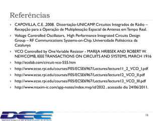 Referências
   CAPOVILLA, C.E. ,2008. Dissertação-UNICAMP. Circuitos Integrados de Rádio –
    Recepção para a Operação de Multiplexação Espacial de Antenas em Tempo Real.
   Voltage Controlled Oscillators, High Performance Integrated Circuits Design
    Group – RF Communications Systems-on-Chip. Universidade Politécnica da
    Catalunya
   VCO Controlled by One Variable Resistor - MARIJA HRIBSEK AND ROBERT W.
    NEWCOMB, IEEE TRANSACTIONS ON CIRCUITS AND SYSTEMS, MARCH 1916
   http://ecelab.com/circuit-vco-555.htm
   http://www.ecse.rpi.edu/courses/F05/ECSE6967/Lectures/lecture11_2_VCO_I.pdf
   http://www.ecse.rpi.edu/courses/F05/ECSE6967/Lectures/lecture12_VCO_II.pdf
   http://www.ecse.rpi.edu/courses/F05/ECSE6967/Lectures/lecture13_VCO_III.pdf
   http://www.maxim-ic.com/app-notes/index.mvp/id/2032 , acessado dia 24/06/2011.




                                                                                  16
 