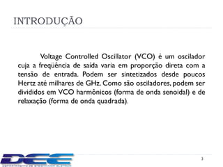 INTRODUÇÃO


        Voltage Controlled Oscillator (VCO) é um oscilador
cuja a freqüência de saída varia em proporção direta com a
tensão de entrada. Podem ser sintetizados desde poucos
Hertz até milhares de GHz. Como são osciladores, podem ser
divididos em VCO harmônicos (forma de onda senoidal) e de
relaxação (forma de onda quadrada).




                                                        3
 