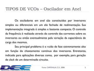 TIPOS DE VCOs – Oscilador em Anel

       Os osciladores em anel são constituídos por inversores
simples ou diferenciais em um elo fechado de realimentação. Sua
implementação integrada é simples e bastante compacta. O controle
da frequência é realizado através do controle das correntes sobre os
inversores ou então eventualmente pela variação da capacitância de
carga dos mesmos.
        Seu principal problema é o ruído de fase extremamente alto
em função do chaveamento contínuo dos inversores. Entretanto,
indicado para aplicações diversas como, por exemplo, para geração
de clock de um determinado circuito.

                              Fonte: CAPOVILLA, C.E. ,2008.       5
 