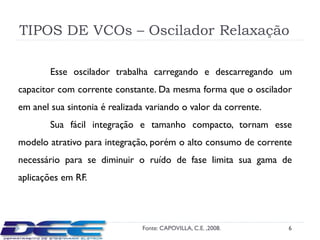 TIPOS DE VCOs – Oscilador Relaxação

        Esse oscilador trabalha carregando e descarregando um
capacitor com corrente constante. Da mesma forma que o oscilador
em anel sua sintonia é realizada variando o valor da corrente.
        Sua fácil integração e tamanho compacto, tornam esse
modelo atrativo para integração, porém o alto consumo de corrente
necessário para se diminuir o ruído de fase limita sua gama de
aplicações em RF.




                               Fonte: CAPOVILLA, C.E. ,2008.     6
 