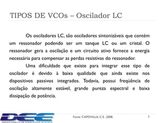 TIPOS DE VCOs – Oscilador LC

       Os osciladores LC, são osciladores sintonizáveis que contém
um ressonador podendo ser um tanque LC ou um cristal. O
ressonador gera a oscilação e um circuito ativo fornece a energia
necessária para compensar as perdas resistivas do ressonador.
         Uma dificuldade que existe para integrar esse tipo de
oscilador é devido à baixa qualidade que ainda existe nos
dispositivos passivos integrados. Todavia, possui freqüência de
oscilação altamente estável, grande pureza espectral e baixa
dissipação de potência.



                             Fonte: CAPOVILLA, C.E. ,2008.       7
 