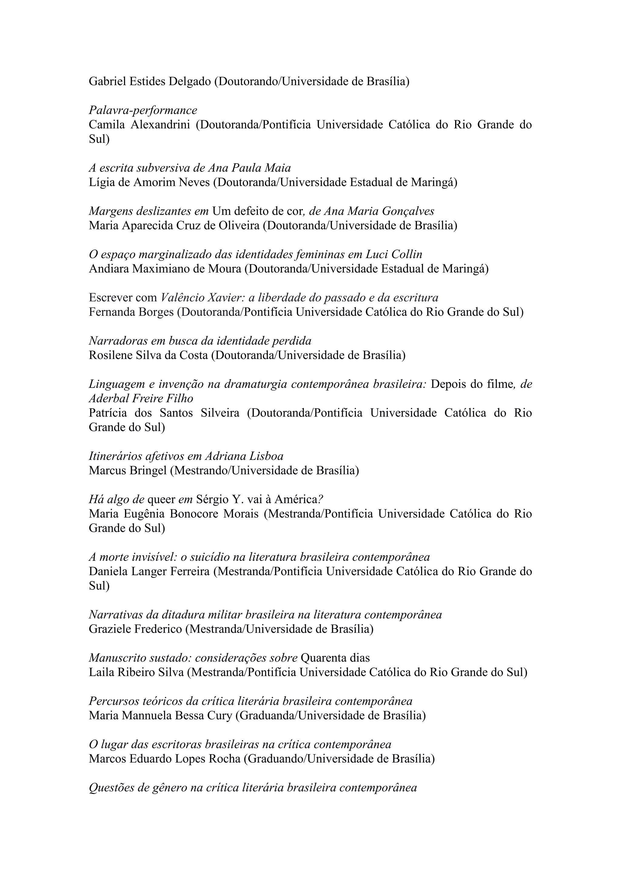Gabriel Estides Delgado (Doutorando/Universidade de Brasília)
Palavra-performance
Camila Alexandrini (Doutoranda/Pontifícia Universidade Católica do Rio Grande do
Sul)
A escrita subversiva de Ana Paula Maia
Lígia de Amorim Neves (Doutoranda/Universidade Estadual de Maringá)
Margens deslizantes em Um defeito de cor, de Ana Maria Gonçalves
Maria Aparecida Cruz de Oliveira (Doutoranda/Universidade de Brasília)
O espaço marginalizado das identidades femininas em Luci Collin
Andiara Maximiano de Moura (Doutoranda/Universidade Estadual de Maringá)
Escrever com Valêncio Xavier: a liberdade do passado e da escritura
Fernanda Borges (Doutoranda/Pontifícia Universidade Católica do Rio Grande do Sul)
Narradoras em busca da identidade perdida
Rosilene Silva da Costa (Doutoranda/Universidade de Brasília)
Linguagem e invenção na dramaturgia contemporânea brasileira: Depois do filme, de
Aderbal Freire Filho
Patrícia dos Santos Silveira (Doutoranda/Pontifícia Universidade Católica do Rio
Grande do Sul)
Itinerários afetivos em Adriana Lisboa
Marcus Bringel (Mestrando/Universidade de Brasília)
Há algo de queer em Sérgio Y. vai à América?
Maria Eugênia Bonocore Morais (Mestranda/Pontifícia Universidade Católica do Rio
Grande do Sul)
A morte invisível: o suicídio na literatura brasileira contemporânea
Daniela Langer Ferreira (Mestranda/Pontifícia Universidade Católica do Rio Grande do
Sul)
Narrativas da ditadura militar brasileira na literatura contemporânea
Graziele Frederico (Mestranda/Universidade de Brasília)
Manuscrito sustado: considerações sobre Quarenta dias
Laila Ribeiro Silva (Mestranda/Pontifícia Universidade Católica do Rio Grande do Sul)
Percursos teóricos da crítica literária brasileira contemporânea
Maria Mannuela Bessa Cury (Graduanda/Universidade de Brasília)
O lugar das escritoras brasileiras na crítica contemporânea
Marcos Eduardo Lopes Rocha (Graduando/Universidade de Brasília)
Questões de gênero na crítica literária brasileira contemporânea
 