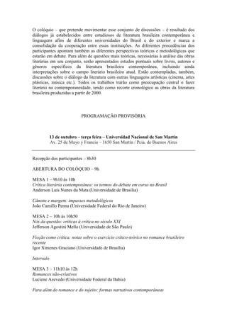 O colóquio – que pretende movimentar esse conjunto de discussões – é resultado dos
diálogos já estabelecidos entre estudiosos de literatura brasileira contemporânea e
linguagens afins de diferentes universidades do Brasil e do exterior e marca a
consolidação da cooperação entre essas instituições. As diferentes procedências dos
participantes apontam também as diferentes perspectivas teóricas e metodológicas que
estarão em debate. Para além de questões mais teóricas, necessárias à análise das obras
literárias em seu conjunto, serão apresentados estudos pontuais sobre livros, autores e
gêneros específicos da literatura brasileira contemporânea, incluindo ainda
interpretações sobre o campo literário brasileiro atual. Estão contempladas, também,
discussões sobre o diálogo da literatura com outras linguagens artísticas (cinema, artes
plásticas, música etc.). Todos os trabalhos trarão como preocupação central o fazer
literário na contemporaneidade, tendo como recorte cronológico as obras da literatura
brasileira produzidas a partir de 2000.
PROGRAMAÇÃO PROVISÓRIA
13 de outubro – terça feira – Universidad Nacional de San Martín
Av. 25 de Mayo y Francia – 1650 San Martín / Pcia. de Buenos Aires
Recepção dos participantes – 8h30
ABERTURA DO COLÓQUIO – 9h
MESA 1 – 9h10 às 10h
Crítica literária contemporânea: os termos do debate em curso no Brasil
Anderson Luís Nunes da Mata (Universidade de Brasília)
Cânone e margem: impasses metodológicos
João Camillo Penna (Universidade Federal do Rio de Janeiro)
MESA 2 – 10h às 10h50
Nós da questão: críticas à crítica no século XXI
Jefferson Agostini Mello (Universidade de São Paulo)
Ficção como crítica: notas sobre o exercício crítico-teórico no romance brasileiro
recente
Igor Ximenes Graciano (Universidade de Brasília)
Intervalo
MESA 3 – 11h10 às 12h
Romances não-criativos
Luciene Azevedo (Universidade Federal da Bahia)
Para além do romance e do sujeito: formas narrativas contemporâneas
 
