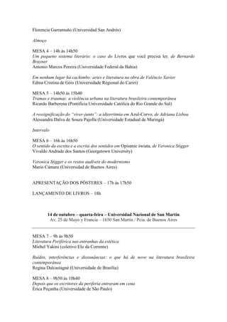 Florencia Garramuño (Universidad San Andrés)
Almoço
MESA 4 – 14h às 14h50
Um pequeno sistema literário: o caso do Livros que você precisa ler, de Bernardo
Brayner
Antonio Marcos Pereira (Universidade Federal da Bahia)
Em nenhum lugar há cachimbo: artes e literatura na obra de Valêncio Xavier
Edma Cristina de Góis (Universidade Regional do Cariri)
MESA 5 – 14h50 às 15h40
Tramas e traumas: a violência urbana na literatura brasileira contemporânea
Ricardo Barberena (Pontifícia Universidade Católica do Rio Grande do Sul)
A ressignificação do “viver-junto”: a idiorritmia em Azul-Corvo, de Adriana Lisboa
Alessandra Dalva de Souza Pajolla (Universidade Estadual de Maringá)
Intervalo
MESA 6 – 16h às 16h50
O sentido da escrita e a escrita dos sentidos em Opisanie świata, de Veronica Stigger
Vivaldo Andrade dos Santos (Georgetown University)
Veronica Stigger e os restos audíveis do modernismo
Mario Cámara (Universidad de Buenos Aires)
APRESENTAÇÃO DOS PÔSTERES – 17h às 17h50
LANÇAMENTO DE LIVROS – 18h
14 de outubro – quarta-feira – Universidad Nacional de San Martín
Av. 25 de Mayo y Francia – 1650 San Martín / Pcia. de Buenos Aires
MESA 7 – 9h às 9h50
Literatura Periférica nas entranhas da estética.
Michel Yakini (coletivo Elo da Corrente)
Ruídos, interferências e dissonâncias: o que há de novo na literatura brasileira
contemporânea
Regina Dalcastagnè (Universidade de Brasília)
MESA 8 – 9h50 às 10h40
Depois que os escritores da periferia entraram em cena
Érica Peçanha (Universidade de São Paulo)
 