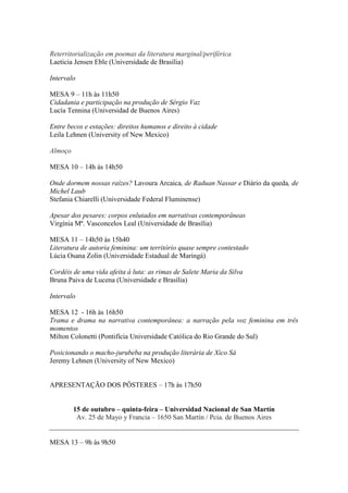 Reterritorialização em poemas da literatura marginal/periférica
Laeticia Jensen Eble (Universidade de Brasília)
Intervalo
MESA 9 – 11h às 11h50
Cidadania e participação na produção de Sérgio Vaz
Lucía Tennina (Universidad de Buenos Aires)
Entre becos e estações: direitos humanos e direito à cidade
Leila Lehnen (University of New Mexico)
Almoço
MESA 10 – 14h às 14h50
Onde dormem nossas raízes? Lavoura Arcaica, de Raduan Nassar e Diário da queda, de
Michel Laub
Stefania Chiarelli (Universidade Federal Fluminense)
Apesar dos pesares: corpos enlutados em narrativas contemporâneas
Virgínia Mª. Vasconcelos Leal (Universidade de Brasília)
MESA 11 – 14h50 às 15h40
Literatura de autoria feminina: um território quase sempre contestado
Lúcia Osana Zolin (Universidade Estadual de Maringá)
Cordéis de uma vida afeita à luta: as rimas de Salete Maria da Silva
Bruna Paiva de Lucena (Universidade e Brasília)
Intervalo
MESA 12 - 16h às 16h50
Trama e drama na narrativa contemporânea: a narração pela voz feminina em três
momentos
Milton Colonetti (Pontifícia Universidade Católica do Rio Grande do Sul)
Posicionando o macho-jurubeba na produção literária de Xico Sá
Jeremy Lehnen (University of New Mexico)
APRESENTAÇÃO DOS PÔSTERES – 17h às 17h50
15 de outubro – quinta-feira – Universidad Nacional de San Martín
Av. 25 de Mayo y Francia – 1650 San Martín / Pcia. de Buenos Aires
MESA 13 – 9h às 9h50
 