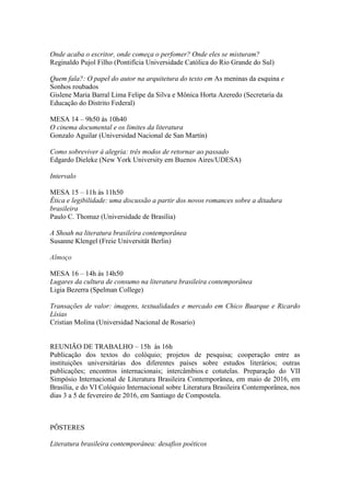 Onde acaba o escritor, onde começa o perfomer? Onde eles se misturam?
Reginaldo Pujol Filho (Pontifícia Universidade Católica do Rio Grande do Sul)
Quem fala?: O papel do autor na arquitetura do texto em As meninas da esquina e
Sonhos roubados
Gislene Maria Barral Lima Felipe da Silva e Mônica Horta Azeredo (Secretaria da
Educação do Distrito Federal)
MESA 14 – 9h50 às 10h40
O cinema documental e os limites da literatura
Gonzalo Aguilar (Universidad Nacional de San Martín)
Como sobreviver à alegria: três modos de retornar ao passado
Edgardo Dieleke (New York University em Buenos Aires/UDESA)
Intervalo
MESA 15 – 11h às 11h50
Ética e legibilidade: uma discussão a partir dos novos romances sobre a ditadura
brasileira
Paulo C. Thomaz (Universidade de Brasília)
A Shoah na literatura brasileira contemporânea
Susanne Klengel (Freie Universität Berlin)
Almoço
MESA 16 – 14h às 14h50
Lugares da cultura de consumo na literatura brasileira contemporânea
Ligia Bezerra (Spelman College)
Transações de valor: imagens, textualidades e mercado em Chico Buarque e Ricardo
Lísias
Cristian Molina (Universidad Nacional de Rosario)
REUNIÃO DE TRABALHO – 15h às 16h
Publicação dos textos do colóquio; projetos de pesquisa; cooperação entre as
instituições universitárias dos diferentes países sobre estudos literários; outras
publicações; encontros internacionais; intercâmbios e cotutelas. Preparação do VII
Simpósio Internacional de Literatura Brasileira Contemporânea, em maio de 2016, em
Brasília, e do VI Colóquio Internacional sobre Literatura Brasileira Contemporânea, nos
dias 3 a 5 de fevereiro de 2016, em Santiago de Compostela.
PÔSTERES
Literatura brasileira contemporânea: desafios poéticos
 