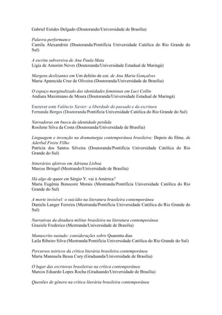 Gabriel Estides Delgado (Doutorando/Universidade de Brasília)
Palavra-performance
Camila Alexandrini (Doutoranda/Pontifícia Universidade Católica do Rio Grande do
Sul)
A escrita subversiva de Ana Paula Maia
Lígia de Amorim Neves (Doutoranda/Universidade Estadual de Maringá)
Margens deslizantes em Um defeito de cor, de Ana Maria Gonçalves
Maria Aparecida Cruz de Oliveira (Doutoranda/Universidade de Brasília)
O espaço marginalizado das identidades femininas em Luci Collin
Andiara Maximiano de Moura (Doutoranda/Universidade Estadual de Maringá)
Escrever com Valêncio Xavier: a liberdade do passado e da escritura
Fernanda Borges (Doutoranda/Pontifícia Universidade Católica do Rio Grande do Sul)
Narradoras em busca da identidade perdida
Rosilene Silva da Costa (Doutoranda/Universidade de Brasília)
Linguagem e invenção na dramaturgia contemporânea brasileira: Depois do filme, de
Aderbal Freire Filho
Patrícia dos Santos Silveira (Doutoranda/Pontifícia Universidade Católica do Rio
Grande do Sul)
Itinerários afetivos em Adriana Lisboa
Marcus Bringel (Mestrando/Universidade de Brasília)
Há algo de queer em Sérgio Y. vai à América?
Maria Eugênia Bonocore Morais (Mestranda/Pontifícia Universidade Católica do Rio
Grande do Sul)
A morte invisível: o suicídio na literatura brasileira contemporânea
Daniela Langer Ferreira (Mestranda/Pontifícia Universidade Católica do Rio Grande do
Sul)
Narrativas da ditadura militar brasileira na literatura contemporânea
Graziele Frederico (Mestranda/Universidade de Brasília)
Manuscrito sustado: considerações sobre Quarenta dias
Laila Ribeiro Silva (Mestranda/Pontifícia Universidade Católica do Rio Grande do Sul)
Percursos teóricos da crítica literária brasileira contemporânea
Maria Mannuela Bessa Cury (Graduanda/Universidade de Brasília)
O lugar das escritoras brasileiras na crítica contemporânea
Marcos Eduardo Lopes Rocha (Graduando/Universidade de Brasília)
Questões de gênero na crítica literária brasileira contemporânea
 