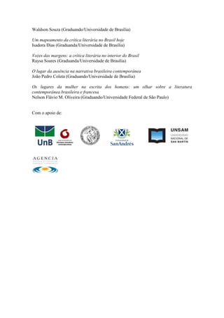 Waldson Souza (Graduando/Universidade de Brasília)
Um mapeamento da crítica literária no Brasil hoje
Isadora Dias (Graduanda/Universidade de Brasília)
Vozes das margens: a crítica literária no interior do Brasil
Raysa Soares (Graduanda/Universidade de Brasília)
O lugar da ausência na narrativa brasileira contemporânea
João Pedro Coleta (Graduando/Universidade de Brasília)
Os lugares da mulher na escrita dos homens: um olhar sobre a literatura
contemporânea brasileira e francesa
Nelson Flávio M. Oliveira (Graduando/Universidade Federal de São Paulo)
Com o apoio de:
 