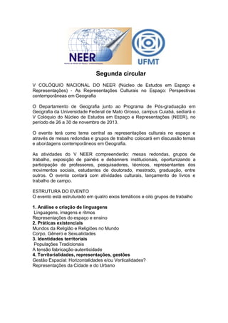 Segunda circular
V COLÓQUIO NACIONAL DO NEER (Núcleo de Estudos em Espaço e
Representações) - As Representações Culturais no Espaço: Perspectivas
contemporâneas em Geografia

O Departamento de Geografia junto ao Programa de Pós-graduação em
Geografia da Universidade Federal de Mato Grosso, campus Cuiabá, sediará o
V Colóquio do Núcleo de Estudos em Espaço e Representações (NEER), no
período de 26 a 30 de novembro de 2013.

O evento terá como tema central as representações culturais no espaço e
através de mesas redondas e grupos de trabalho colocará em discussão temas
e abordagens contemporâneos em Geografia.

As atividades do V NEER compreenderão: mesas redondas, grupos de
trabalho, exposição de painéis e debanners institucionais, oportunizando a
participação de professores, pesquisadores, técnicos, representantes dos
movimentos sociais, estudantes de doutorado, mestrado, graduação, entre
outros. O evento contará com atividades culturais, lançamento de livros e
trabalho de campo.

ESTRUTURA DO EVENTO
O evento está estruturado em quatro eixos temáticos e oito grupos de trabalho

1. Análise e criação de linguagens
 Linguagens, imagens e ritmos
Representações do espaço e ensino
2. Práticas existenciais
Mundos da Religião e Religiões no Mundo
Corpo, Gênero e Sexualidades
3. Identidades territoriais
 Populações Tradicionais
A tensão fabricação-autenticidade
4. Territorialidades, representações, gestões
Gestão Espacial: Horizontalidades e/ou Verticalidades?
Representações da Cidade e do Urbano
 