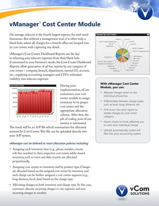 vManager Cost Center Module
                         ®




On average, telecom is the fourth largest expense for mid-sized
businesses. But without a management tool, it is often truly a
black hole, where all charges for a branch office are lumped into
its cost center, with capturing any detail.

vManager’s Cost Center Dashboard Reports are the key
to releasing your telecom expenses from their black hole.
Customized to your business’s needs, the Cost Center Dashboard
Reports allow generation of ad hoc reports by any category of
cost center – company, branch, department, natural GL account,
etc., supplying accounting managers and CFOs unlimited
visibility into telecom expenses.
                                                                         With vManager Cost Center
                                        During your
                                                                         Module, you can:
                                        implementation, vCom
                                        customizes your cost             •	   Allocate charges down to the
                                                                              individual phone line
                                        center module to assign
                                        inventory to its proper          •	   Differentiate between charge types
                                                                              such as local, long, distance, etc.
                                        cost center and the
                                        appropriate allocation           •	   Drill down into each report to
                                                                              isolate charges by cost center
                                        scheme. After that, the
                                                                              category
                                        job of coding your vCom
                                        invoice is automated.            •	   Export charts to Excel, allowing you
                                                                              to view each individual charge
The result will be an A/P file which summarizes the allocated
amount by Cost Center. This file can be uploaded directly into           •	   Upload automatically coded A/P
                                                                              files into your accounting system
your A/P system.

vManager can be tailored to most allocation policies including:

•	 Assigning each inventory item (e.g., phone number, circuit,
   toll-free number) to their respective cost center, while shared
   inventory, such as voice and data circuits, are allocated
   proportionally.
•	 Assigning cost centers to inventory and by product type. Charges
   are allocated based on the assigned cost center by inventory and
   each charge can be further assigned a cost-center segment (e.g.,
   long distance, local, data) based on the charge type.
•	 Allocating charges to both inventory and charge type. In this case,
   customers allocate recurring charges to one segment and non-
   recurring charges to another.
 