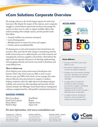 vCom Solutions Corporate Overview
On average, telecom is the fourth largest expense for mid-sized
businesses. But despite the impact of this expense, most companies           ACCOLADES
struggle to control telecom spend and inventory and manage the
carriers on their own. In order to support multiple offices, they
settle for dealing with multiple carriers, and the painful results
that follow:
•   Limited visibility into inventory and spend
•   Lack of buying power
•   Multiple points of contact for service and support
•   Unclear and unconsolidated bills

IT departments at mid-sized enterprises have limited time and
resources. They must devote their energy to maintaining network
health and security, not to addressing the cost of the network, and
managing the numerous suppliers and activities. And without the
right tools and expertise, the process of selecting, implementing,           vCom delivers:
and managing networks and circuits may result in downtime and                •	   Savings of 20-30% of your total
costly billing errors.                                                            telecom costs

There is a better way.                                                       •	   Elimination of billing errors and
                                                                                  control over telecom expenses
vCom believes your money and resources should grow your
                                                                             •	   Visibility over procurement activities,
business. That’s why vCom saves you 20% or more on your                           inventory, spending, and contracts
telecom costs, and 100% of the hassle. vCom manages the entire                    through a cloud-based platform,
telecom lifecycle, from procurement to support to analysis,                       vManager
helping companies select the right telecom technology and gain               •	   A single point of contact for
visibility and control over their spending and inventory. vCom’s                  all telecom needs including
solution includes the vManager cloud-based telecom management                     procurement, support, and billing
                                                                                  disputes, across the nation,
software, complemented by a full portfolio of professional services.              regardless of the carrier, through a
                                                                                  dedicated team of specialists
SUCCESS STORIES                                                              •	   A single invoice for all telecom
                                                                                  expenses, with automated G/L
West Coast Bank                SolarWorld
                                                                                  coding and A/P posting reports
Garda Cash Logistics           Biogen
Duane Morris                   Superior Farms
Heald College                  Impax Labs

For more information, visit www.vcomsolutions.com
Headquarters - California      Southern California       Northwest Office - Oregon
12657 Alcosta Blvd, STE 418    1631 Maplewood Street     7365 SW Pineridge Ct,
San Ramon, CA 94583            La Verne, CA 91750        Portland, OR 97225
Main: 800-804-VCOM             Main: 800-804-VCOM        Main: 800-804-VCOM
Direct: 925-244-1800           Direct: 909-837-4204      Direct: 503-894-2162
 