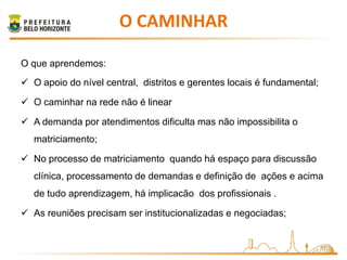 O CAMINHAR

O que aprendemos:
 O apoio do nível central, distritos e gerentes locais é fundamental;

 O caminhar na rede não é linear

 A demanda por atendimentos dificulta mas não impossibilita o
   matriciamento;

 No processo de matriciamento quando há espaço para discussão
   clínica, processamento de demandas e definição de ações e acima
   de tudo aprendizagem, há implicacão dos profissionais .

 As reuniões precisam ser institucionalizadas e negociadas;


                                                                         11
 