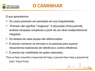O CAMINHAR
O que aprendemos:
 Os casos precisam ser pensados em sua singularidade;
 Priorizar não significa “”engessar”. A discussão clínica permite
   analisar situações complexas a partir de um olhar multiprofissional
   integrado;
 Os tempos de cada equipe são diferenciados.
 É preciso conhecer os serviços e as pessoas para superar
   mecanismos tradicionais de referência e contra-referência
 É preciso dar visibilidade às ações realizadas.
“Para se fazer amanhã o impossível de hoje, é preciso fazer hoje o possível de
   hoje.” Paulo Freire

                                                                             12
 