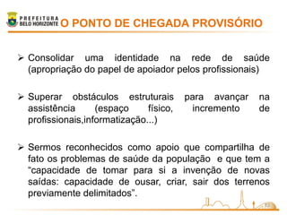 O PONTO DE CHEGADA PROVISÓRIO


 Consolidar uma identidade na rede de saúde
  (apropriação do papel de apoiador pelos profissionais)

 Superar obstáculos estruturais         para avançar   na
  assistência      (espaço     físico,     incremento   de
  profissionais,informatização...)

 Sermos reconhecidos como apoio que compartilha de
  fato os problemas de saúde da população e que tem a
  “capacidade de tomar para si a invenção de novas
  saídas: capacidade de ousar, criar, sair dos terrenos
  previamente delimitados”.
                                                         13
 