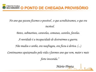 O PONTO DE CHEGADA PROVISÓRIO


 No ano que passou fizemos o possível , o que acreditávamos, o que era
                                 incrível.

       Botes, submarinos, caravelas, comunas, castelos, favelas.

         A novidade é a incapacidade de destruirmos a guerra.

      Não mudou o sonho, ora naufragou, ora ficou à deriva. (...)

Continuamos apaixonados pela vida e faremos ano que vem, maior e mais

                             forte investida.”

                                             Mário Pirata
 