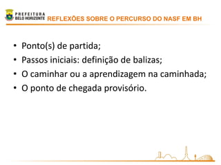 REFLEXÕES SOBRE O PERCURSO DO NASF EM BH



•   Ponto(s) de partida;
•   Passos iniciais: definição de balizas;
•   O caminhar ou a aprendizagem na caminhada;
•   O ponto de chegada provisório.
 