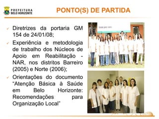 PONTO(S) DE PARTIDA

   Diretrizes da portaria GM
    154 de 24/01/08;
   Experiência e metodologia
    de trabalho dos Núcleos de
    Apoio em Reabilitação -
    NAR, nos distritos Barreiro
    (2005) e Norte (2006);
   Orientações do documento
    “Atenção Básica à Saúde
    em       Belo     Horizonte:
    Recomendações          para
    Organização Local”
 