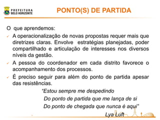 PONTO(S) DE PARTIDA

O que aprendemos:
 A operacionalização de novas propostas requer mais que

  diretrizes claras. Envolve estratégias planejadas, poder
  compartilhado e articulação de interesses nos diversos
  níveis da gestão.
 A pessoa do coordenador em cada distrito favorece o

  acompanhamento dos processos.
 É preciso seguir para além do ponto de partida apesar

  das resistências.
               “Estou sempre me despedindo
                Do ponto de partida que me lança de si
                Do ponto de chegada que nunca é aqui”
          -                             Lya Luft
 