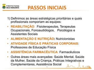 PASSOS INICIAIS
1) Definimos as áreas estratégicas prioritárias e quais
   profissionais comporiam as equipes:
• REABILITAÇÃO: Fisioterapeutas, Terapeutas
  Ocupacionais, Fonoaudiólogos, Psicólogos e
  Assistentes Sociais
• ALIMENTAÇÃO E NUTRIÇÃO: Nutricionistas
• ATIVIDADE FÍSICA E PRÁTICAS CORPORAIS:
  Professores de Educação Física
• ASSISTÊNCIA FARMACÊUTICA: Farmacêuticos
• Outras áreas mais avançadas: Saúde Mental, Saúde
  da Mulher, Saúde da Criança, Práticas Integrativas e
  Complementares, Assistência Social
                            S                             5
 