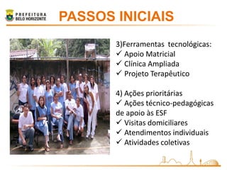 PASSOS INICIAIS
       3)Ferramentas tecnológicas:
        Apoio Matricial
        Clínica Ampliada
        Projeto Terapêutico

       4) Ações prioritárias
        Ações técnico-pedagógicas
       de apoio às ESF
        Visitas domiciliares
        Atendimentos individuais
        Atividades coletivas
 