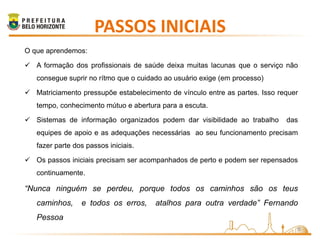 PASSOS INICIAIS
O que aprendemos:

 A formação dos profissionais de saúde deixa muitas lacunas que o serviço não
   consegue suprir no rítmo que o cuidado ao usuário exige (em processo)

 Matriciamento pressupõe estabelecimento de vínculo entre as partes. Isso requer
   tempo, conhecimento mútuo e abertura para a escuta.

 Sistemas de informação organizados podem dar visibilidade ao trabalho      das
   equipes de apoio e as adequações necessárias ao seu funcionamento precisam
   fazer parte dos passos iniciais.

 Os passos iniciais precisam ser acompanhados de perto e podem ser repensados
   continuamente.

“Nunca ninguém se perdeu, porque todos os caminhos são os teus
   caminhos,     e todos os erros,     atalhos para outra verdade” Fernando
   Pessoa
                                                                                8
 
